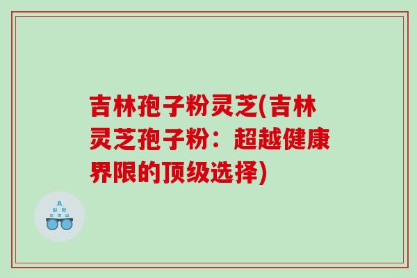 吉林孢子粉灵芝(吉林灵芝孢子粉:超越健康界限的选择) 吉林孢子粉灵芝(吉林灵芝孢子粉:超越健康界限的选择)