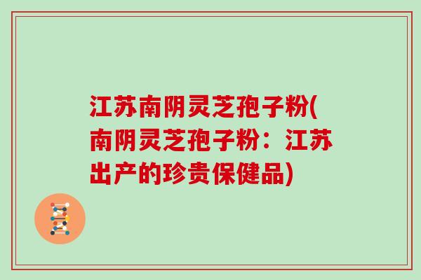 江苏南阴灵芝孢子粉(南阴灵芝孢子粉：江苏出产的珍贵保健品)