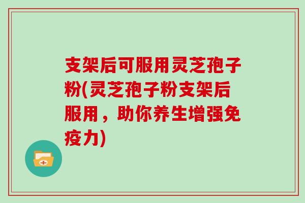 支架后可服用灵芝孢子粉(灵芝孢子粉支架后服用，助你养生增强免疫力)