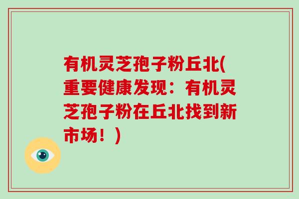 有机灵芝孢子粉丘北(重要健康发现：有机灵芝孢子粉在丘北找到新市场！)