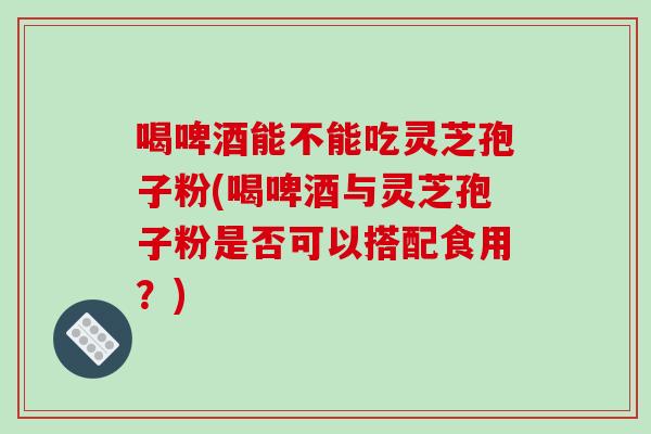 喝啤酒能不能吃灵芝孢子粉(喝啤酒与灵芝孢子粉是否可以搭配食用？)
