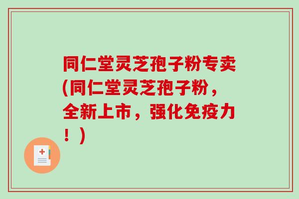 同仁堂灵芝孢子粉专卖(同仁堂灵芝孢子粉，全新上市，强化免疫力！)