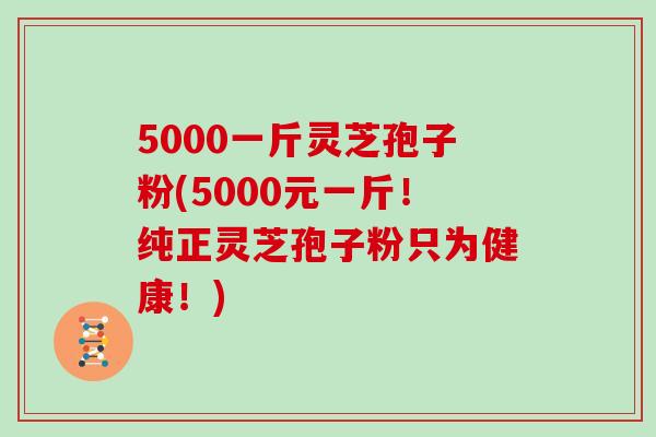 5000一斤灵芝孢子粉(5000元一斤！纯正灵芝孢子粉只为健康！)