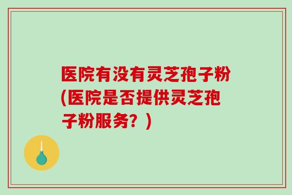 医院有没有灵芝孢子粉(医院是否提供灵芝孢子粉服务？)