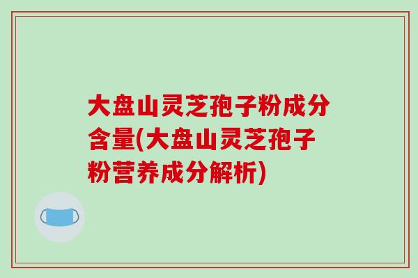 大盘山灵芝孢子粉成分含量(大盘山灵芝孢子粉营养成分解析) 大盘山灵芝孢子粉成分含量(大盘山灵芝孢子粉营养成分解析)