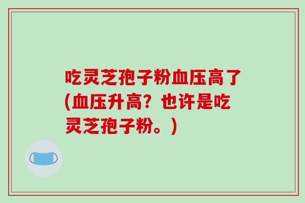 吃灵芝孢子粉血压高了(血压升高？也许是吃灵芝孢子粉。)