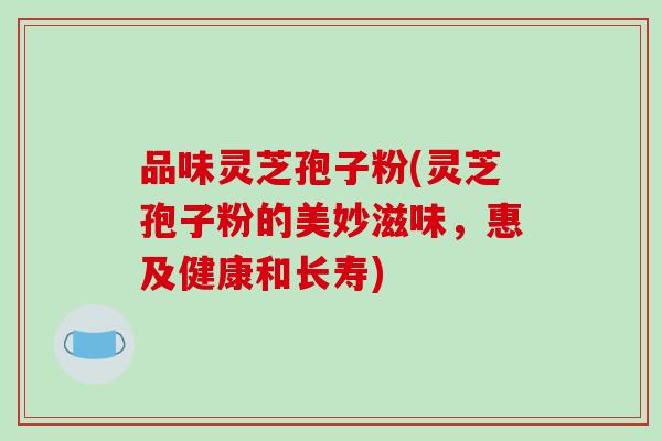 品味灵芝孢子粉(灵芝孢子粉的美妙滋味，惠及健康和长寿)