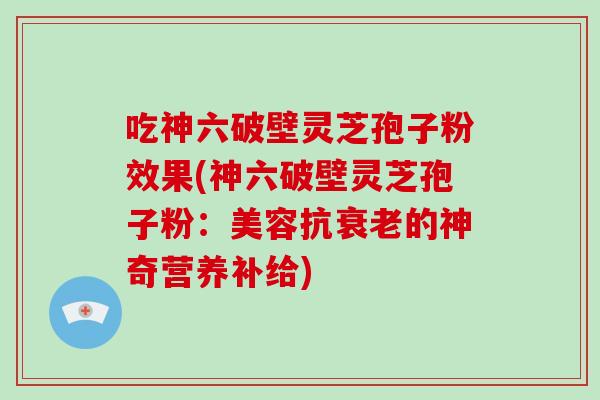 吃神六破壁灵芝孢子粉效果(神六破壁灵芝孢子粉:美容抗的神奇营养补给) 吃神六破壁灵芝孢子粉效果(神六破壁灵芝孢子粉:美容抗的神奇营养补给)