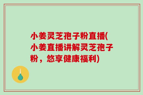 小姜灵芝孢子粉直播(小姜直播讲解灵芝孢子粉，悠享健康福利)