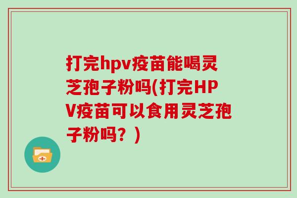 打完hpv疫苗能喝灵芝孢子粉吗(打完HPV疫苗可以食用灵芝孢子粉吗？)