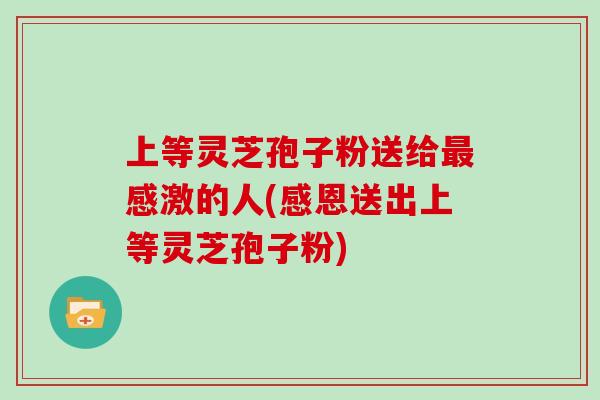 上等灵芝孢子粉送给感激的人(感恩送出上等灵芝孢子粉)