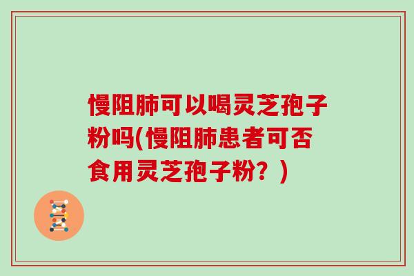 慢阻肺可以喝灵芝孢子粉吗(慢阻肺患者可否食用灵芝孢子粉？)