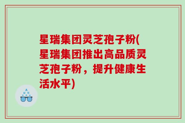 星瑞集团灵芝孢子粉(星瑞集团推出高品质灵芝孢子粉，提升健康生活水平)