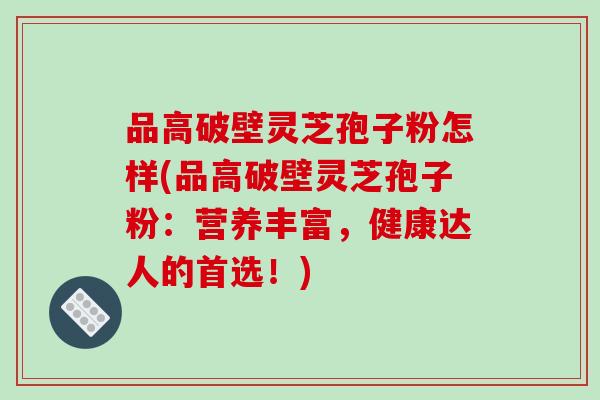 品高破壁灵芝孢子粉怎样(品高破壁灵芝孢子粉：营养丰富，健康达人的首选！)