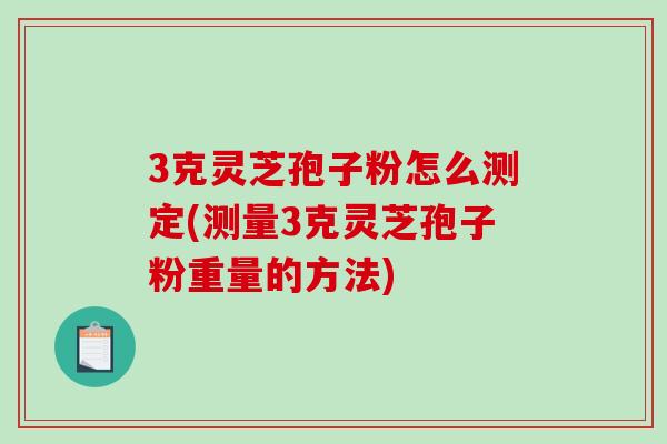 3克灵芝孢子粉怎么测定(测量3克灵芝孢子粉重量的方法)