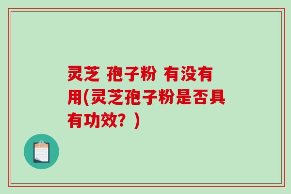 灵芝 孢子粉 有没有用(灵芝孢子粉是否具有功效？)