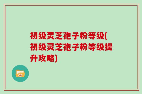 初级灵芝孢子粉等级(初级灵芝孢子粉等级提升攻略)