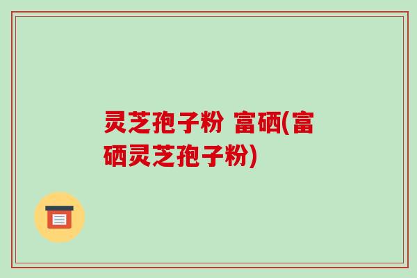 灵芝孢子粉 富硒(富硒灵芝孢子粉)