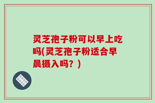 灵芝孢子粉可以早上吃吗(灵芝孢子粉适合早晨摄入吗？)