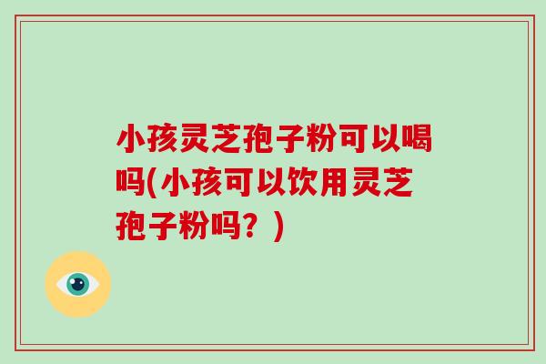 小孩灵芝孢子粉可以喝吗(小孩可以饮用灵芝孢子粉吗？)