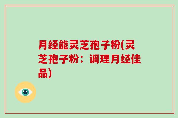 月经能灵芝孢子粉(灵芝孢子粉：调理月经佳品)