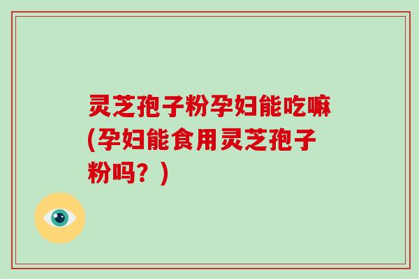 灵芝孢子粉孕妇能吃嘛(孕妇能食用灵芝孢子粉吗？)