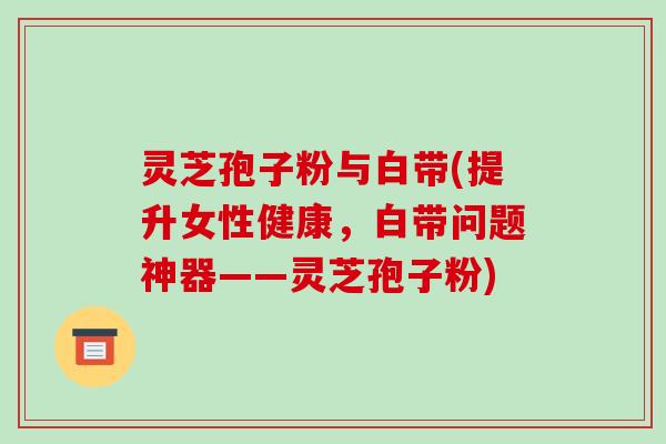 灵芝孢子粉与白带(提升女性健康，白带问题神器——灵芝孢子粉)