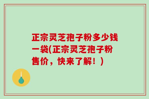 正宗灵芝孢子粉多少钱一袋(正宗灵芝孢子粉售价，快来了解！)