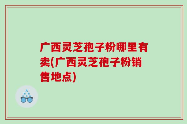 广西灵芝孢子粉哪里有卖(广西灵芝孢子粉销售地点)