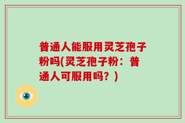 普通人能服用灵芝孢子粉吗(灵芝孢子粉：普通人可服用吗？)