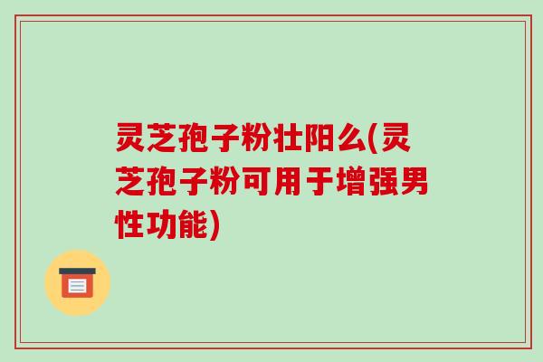 灵芝孢子粉壮阳么(灵芝孢子粉可用于增强男性功能)