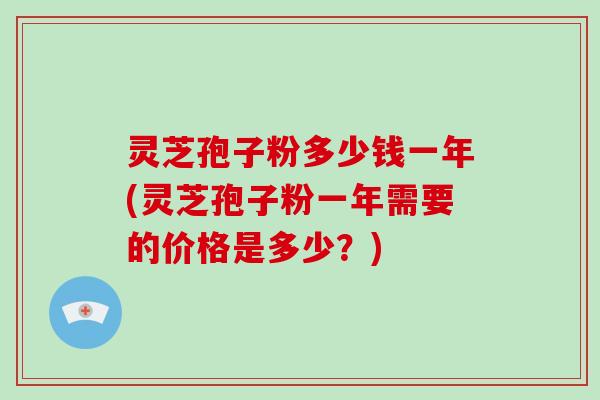 灵芝孢子粉多少钱一年(灵芝孢子粉一年需要的价格是多少？)