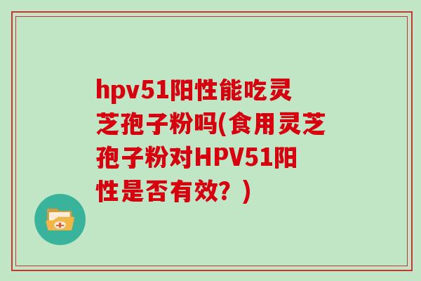 hpv51阳性能吃灵芝孢子粉吗(食用灵芝孢子粉对HPV51阳性是否有效？)