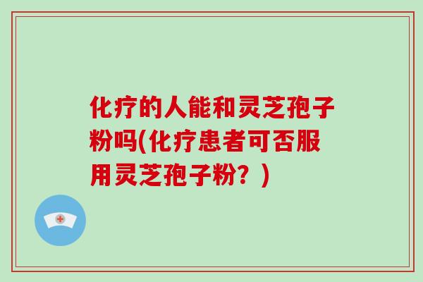化疗的人能和灵芝孢子粉吗(化疗患者可否服用灵芝孢子粉？)