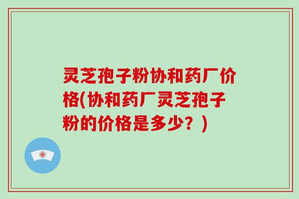 灵芝孢子粉协和药厂价格(协和药厂灵芝孢子粉的价格是多少？)