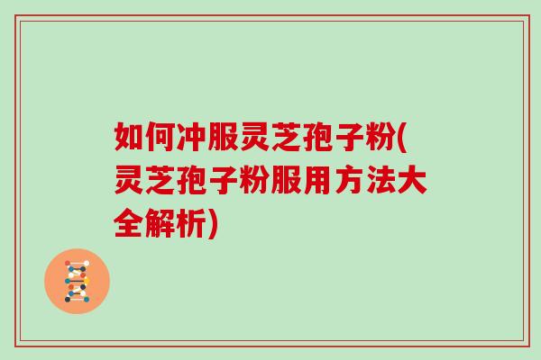 如何冲服灵芝孢子粉(灵芝孢子粉服用方法大全解析)
