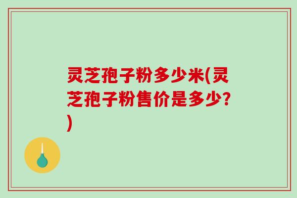 灵芝孢子粉多少米(灵芝孢子粉售价是多少?) 灵芝孢子粉多少米(灵芝孢子粉售价是多少?)
