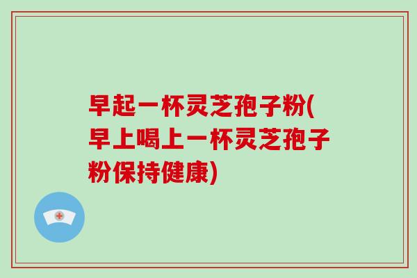 早起一杯灵芝孢子粉(早上喝上一杯灵芝孢子粉保持健康)