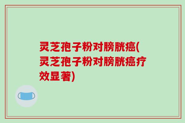 灵芝孢子粉对膀胱(灵芝孢子粉对膀胱疗效显著)