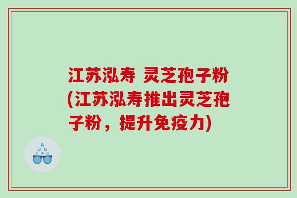 江苏泓寿 灵芝孢子粉(江苏泓寿推出灵芝孢子粉，提升免疫力)