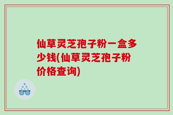 仙草灵芝孢子粉一盒多少钱(仙草灵芝孢子粉价格查询)