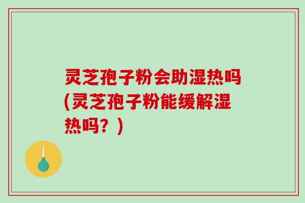 灵芝孢子粉会助湿热吗(灵芝孢子粉能缓解湿热吗?) 灵芝孢子粉会助湿热吗(灵芝孢子粉能缓解湿热吗?)