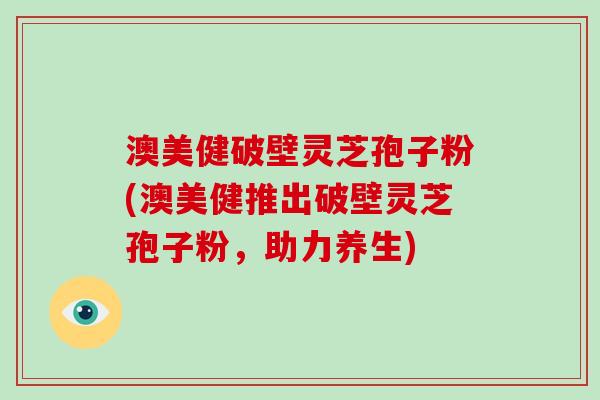 澳美健破壁灵芝孢子粉(澳美健推出破壁灵芝孢子粉,助力养生) 澳美健破壁灵芝孢子粉(澳美健推出破壁灵芝孢子粉,助力养生)