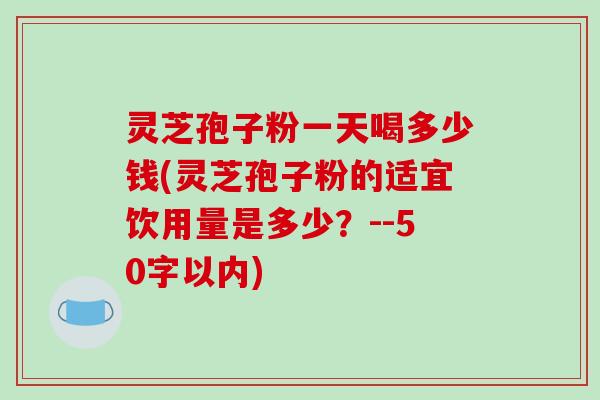 灵芝孢子粉一天喝多少钱，灵芝孢子粉的适宜饮用量是多少？