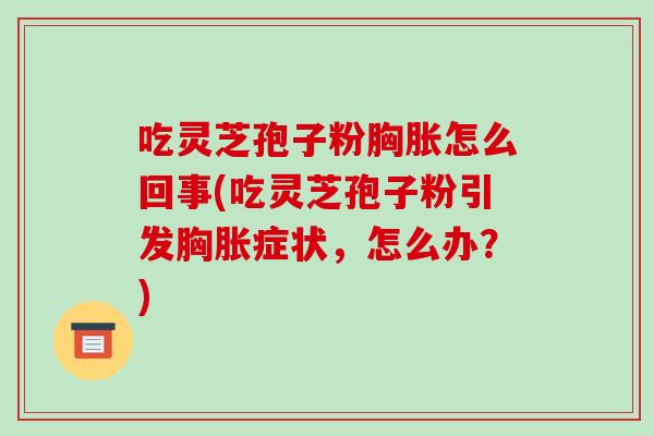 吃灵芝孢子粉胸胀怎么回事(吃灵芝孢子粉引发胸胀症状，怎么办？)