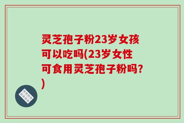 灵芝孢子粉23岁女孩可以吃吗(23岁女性可食用灵芝孢子粉吗?) 灵芝孢子粉23岁女孩可以吃吗(23岁女性可食用灵芝孢子粉吗?)