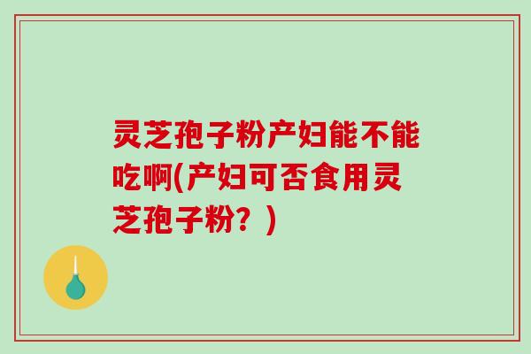 灵芝孢子粉产妇能不能吃啊(产妇可否食用灵芝孢子粉？)