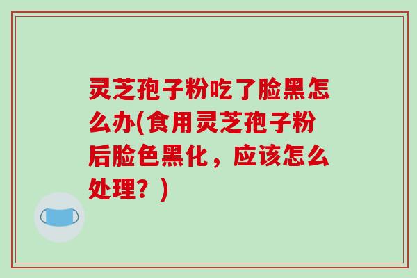 灵芝孢子粉吃了脸黑怎么办(食用灵芝孢子粉后脸色黑化，应该怎么处理？)