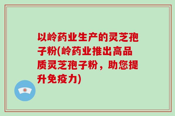 以岭药业生产的灵芝孢子粉(岭药业推出高品质灵芝孢子粉，助您提升免疫力)
