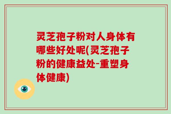 灵芝孢子粉对人身体有哪些好处呢(灵芝孢子粉的健康益处-重塑身体健康)